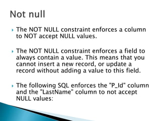  The NOT NULL constraint enforces a column
to NOT accept NULL values.
 The NOT NULL constraint enforces a field to
always contain a value. This means that you
cannot insert a new record, or update a
record without adding a value to this field.
 The following SQL enforces the "P_Id" column
and the "LastName" column to not accept
NULL values:
 