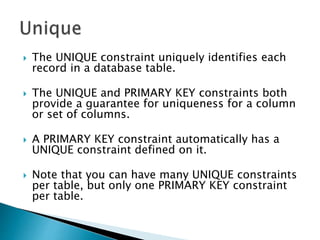  The UNIQUE constraint uniquely identifies each
record in a database table.
 The UNIQUE and PRIMARY KEY constraints both
provide a guarantee for uniqueness for a column
or set of columns.
 A PRIMARY KEY constraint automatically has a
UNIQUE constraint defined on it.
 Note that you can have many UNIQUE constraints
per table, but only one PRIMARY KEY constraint
per table.
 