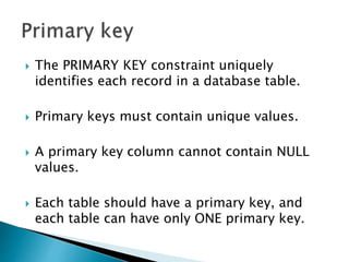  The PRIMARY KEY constraint uniquely
identifies each record in a database table.
 Primary keys must contain unique values.
 A primary key column cannot contain NULL
values.
 Each table should have a primary key, and
each table can have only ONE primary key.
 
