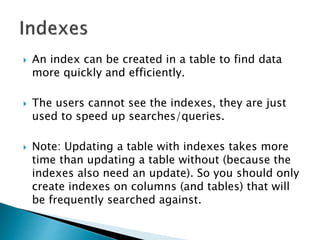  An index can be created in a table to find data
more quickly and efficiently.
 The users cannot see the indexes, they are just
used to speed up searches/queries.
 Note: Updating a table with indexes takes more
time than updating a table without (because the
indexes also need an update). So you should only
create indexes on columns (and tables) that will
be frequently searched against.
 
