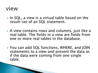  In SQL, a view is a virtual table based on the
result-set of an SQL statement.
 A view contains rows and columns, just like a
real table. The fields in a view are fields from
one or more real tables in the database.
 You can add SQL functions, WHERE, and JOIN
statements to a view and present the data as
if the data were coming from one single
table.
 