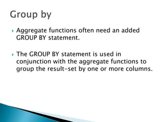  Aggregate functions often need an added
GROUP BY statement.
 The GROUP BY statement is used in
conjunction with the aggregate functions to
group the result-set by one or more columns.
 
