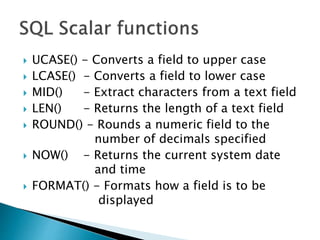  UCASE() - Converts a field to upper case
 LCASE() - Converts a field to lower case
 MID() - Extract characters from a text field
 LEN() - Returns the length of a text field
 ROUND() - Rounds a numeric field to the
number of decimals specified
 NOW() - Returns the current system date
and time
 FORMAT() - Formats how a field is to be
displayed
 