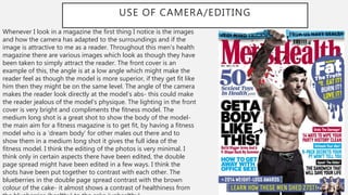 USE OF CAMERA/EDITING
Whenever I look in a magazine the first thing I notice is the images
and how the camera has adapted to the surroundings and if the
image is attractive to me as a reader. Throughout this men’s health
magazine there are various images which look as though they have
been taken to simply attract the reader. The front cover is an
example of this, the angle is at a low angle which might make the
reader feel as though the model is more superior, if they get fit like
him then they might be on the same level. The angle of the camera
makes the reader look directly at the model’s abs- this could make
the reader jealous of the model’s physique. The lighting in the front
cover is very bright and compliments the fitness model. The
medium long shot is a great shot to show the body of the model-
the main aim for a fitness magazine is to get fit, by having a fitness
model who is a ‘dream body’ for other males out there and to
show them in a medium long shot it gives the full idea of the
fitness model. I think the editing of the photos is very minimal. I
think only in certain aspects there have been edited, the double
page spread might have been edited in a few ways. I think the
shots have been put together to contrast with each other. The
blueberries in the double page spread contrast with the brown
colour of the cake- it almost shows a contrast of healthiness from
 