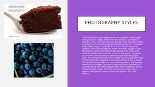 PHOTOGRAPHY STYLES
• I think throughout the magazine the photography style changes,
from going to a staged photoshoot in a studio to a couple on
candids on the recipe double page spread. I think what also makes
it unusual for the double page spread is that there isn’t normally a
studio taken images, especially for a men's fitness magazine.
However, I think the blueberries might have been staged to look
that mouth-watering, but the images advertise the recipe and
make the reader want to try this recipe. In this type of magazine,
you wouldn’t see typically any paparazzi type of photography
shots. You would most likely see a candid, studio or portrait image
in here. I think this magazine is fun but professional this is shown
through the photographs; the studio photography is professional
with no blurry images. This men's magazine has 40 editions in 47
countries being one of the largest men's fitness magazine, I think
the photography styles that they have chosen to have to be
popular photography styles, so they look good in all of the
editions.
 