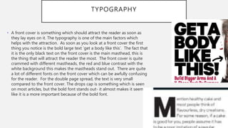 TYPOGRAPHY
• A front cover is something which should attract the reader as soon as
they lay eyes on it. The typography is one of the main factors which
helps with the attraction. As soon as you look at a front cover the first
thing you notice is the bold large text ‘get a body like this’. The fact that
it is the only black text on the front cover is the main masthead, this is
the thing that will attract the reader the most. The front cover is quite
crammed with different mastheads, the red and blue contrast with the
white background this makes the mastheads stand out. There are quite
a lot of different fonts on the front cover which can be awfully confusing
for the reader. For the double page spread, the text is very small
compared to the front cover. The drops cap is something which is seen
on most articles, but the bold font stands out- it almost makes it seem
like it is a more important because of the bold font.
 