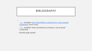 BIBLIOGRAPHY
•
.. (.). .. Available: http://karenhaller.co.uk/press.htm. Last accessed
12/09/2019. (front cover)
• .. (.). .. Available: https://proteinpow.com/press. Last accessed
11/09/2019.
• (double page spread)
 