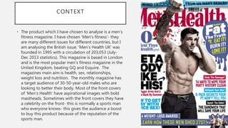 CONTEXT
• The product which I have chosen to analyse is a men’s
fitness magazine. I have chosen ‘Men’s fitness’- they
are many different issues for different countries, but I
am analysing the British issue. ‘Men’s Health UK’ was
founded in 1995 with a circulation of 203,053 (July-
Dec 2013 statistics). This magazine is based in London
and is the most popular men’s fitness magazine in the
United Kingdom, beating GQ and Esquire. The
magazines main aim is health, sex, relationships,
weight loss and nutrition. The monthly magazine has
a target audience of 30-50-year-old males who are
looking to better their body. Most of the front covers
of ’Men’s Health’ have aspirational images with bold
mastheads. Sometimes with the front covers they have
a celebrity on the front- this is normally a sports man
who everyone knows- this gives the audience a boost
to buy this product because of the reputation of the
sports man.
 