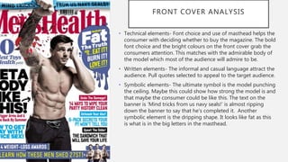FRONT COVER ANALYSIS
• Technical elements- Font choice and use of masthead helps the
consumer with deciding whether to buy the magazine. The bold
font choice and the bright colours on the front cover grab the
consumers attention. This matches with the admirable body of
the model which most of the audience will admire to be.
• Written elements- The informal and casual language attract the
audience. Pull quotes selected to appeal to the target audience.
• Symbolic elements- The ultimate symbol is the model punching
the ceiling. Maybe this could show how strong the model is and
that maybe the consumer could be like this. The text on the
banner is ‘Mind tricks from us navy seals!’ is almost ripping
down the banner to say that he's completed it. Another
symbolic element is the dripping shape. It looks like fat as this
is what is in the big letters in the masthead.
 