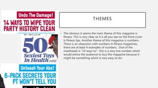 THEMES
• The obvious it seems the main theme of this magazine is
fitness. This is very clear as it is all you see on the front cover
is fitness tips. Another theme of this magazine is numbers.
There is an obsession with numbers in fitness magazines,
there are at least 4 examples of numbers. One of the
mastheads is “14 ways to”- this is a very low number which
would entice the audience to buy the magazine because it
might be something which is very easy to do.
 