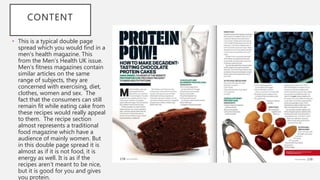 CONTENT
• This is a typical double page
spread which you would find in a
men's health magazine. This
from the Men’s Health UK issue.
Men’s fitness magazines contain
similar articles on the same
range of subjects, they are
concerned with exercising, diet,
clothes, women and sex. The
fact that the consumers can still
remain fit while eating cake from
these recipes would really appeal
to them. The recipe section
almost represents a traditional
food magazine which have a
audience of mainly women. But
in this double page spread it is
almost as if it is not food, it is
energy as well. It is as if the
recipes aren’t meant to be nice,
but it is good for you and gives
you protein.
 
