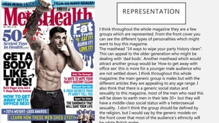 REPRESENTATION
I think throughout the whole magazine they are a few
groups which are represented. From the front cover you
can see the different types of personalities which might
want to buy this magazine.
The masthead “14 ways to wipe your party history clean”.
This can appeal to the older generation who might be
dealing with ‘dad bods’. Another masthead which would
attract another group would be ‘How to get away with
office sex’ this is more for a younger male audience who
are not settled down. I think throughout this whole
magazine; the main generic group is males but with the
different articles they are appealing to any age range. I
also think that there is a generic social status and
sexuality to this magazine, most of the men who read this
will be down to earth men in their late 30+ but they will
have a middle-class social status with a heterosexual
sexuality. I don’t think the group should be defined by
the religion, but I would say by the generic models on
the front cover that most of the audience’s ethnicity will
 