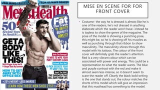 MISE EN SCENE FOR FOR
FRONT COVER
• Costume- the way he is dressed is almost like he is
one of the readers, he's not dressed in anything
elaborate which the reader won’t have- instead he
is topless to show the genre of the magazine. The
pose of the model is showing a punching pose,
this might be, so he is showing off his muscles as
well as punching through that ribbon to show
masculinity. The masculinity shines through this
model with his tattoos. The colour of the front
cover will definitely grab the reader’s attention.
Red is a very vibrant colour which can be
associated with power and energy. This could be a
representation to what the reader wants. The blue
and purple contrast with the red and make it
almost seem less intense, so it doesn’t seem to
scare the reader off. Clearly the black bold writing
is the one that stands out, the colour matches the
shorts of this model which will give an impression
that this masthead has something to the model.
 