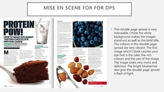 • This double page spread is very
noticeable. I think the white
background makes the images
stand out as well as the bold title.
The colours in this double page
spread are very vibrant. The first
image which I think catches your
eye first is the cake, the rich
colours and the size of the image.
The image looks very moist and
delicious. The bright blueberries
also give this double page spread
a flash of light.
MISE EN SCENE FOR FOR DPS
 
