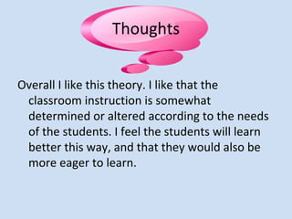 Thoughts
Overall I like this theory. I like that the
classroom instruction is somewhat
determined or altered according to the needs
of the students. I feel the students will learn
better this way, and that they would also be
more eager to learn.
 