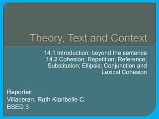 14.1 Introduction: beyond the sentence
               14.2 Cohesion: Repetition; Reference;
                Substitution; Ellipsis; Conjunction and
                                       Lexical Cohesion


Reporter:
Villaceran, Ruth Klaribelle C.
BSED 3
 