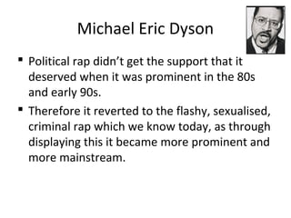 Michael Eric Dyson
 Political rap didn’t get the support that it
deserved when it was prominent in the 80s
and early 90s.
 Therefore it reverted to the flashy, sexualised,
criminal rap which we know today, as through
displaying this it became more prominent and
more mainstream.
 