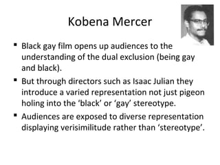 Kobena Mercer
 Black gay film opens up audiences to the
understanding of the dual exclusion (being gay
and black).
 But through directors such as Isaac Julian they
introduce a varied representation not just pigeon
holing into the ‘black’ or ‘gay’ stereotype.
 Audiences are exposed to diverse representation
displaying verisimilitude rather than ‘stereotype’.
 