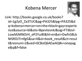 Kobena Mercer
Link: http://books.google.co.uk/books?
id=1g2yO_Za3TUC&pg=PA325&lpg=PA325&d
q=kobena+mercer+on+the+black+gay+experie
nce&source=bl&ots=BpevtesnkJ&sig=FTi8ovl-
LowMJMNOrH_eP2Yui8I&hl=en&ei=DwfnS8Lb
NISROJTrnfgG&sa=X&oi=book_result&ct=resul
t&resnum=2&ved=0CBoQ6AEwAQ#v=onepag
e&q&f=false
 