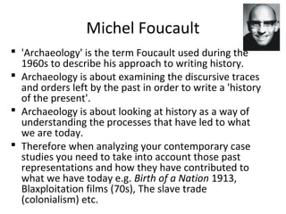 Michel Foucault
 'Archaeology' is the term Foucault used during the
1960s to describe his approach to writing history.
 Archaeology is about examining the discursive traces
and orders left by the past in order to write a 'history
of the present'.
 Archaeology is about looking at history as a way of
understanding the processes that have led to what
we are today.
 Therefore when analyzing your contemporary case
studies you need to take into account those past
representations and how they have contributed to
what we have today e.g. Birth of a Nation 1913,
Blaxploitation films (70s), The slave trade
(colonialism) etc.
 