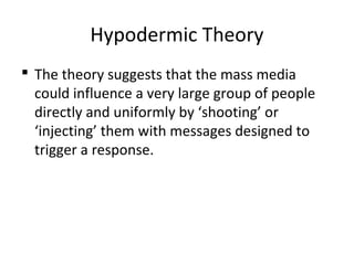 Hypodermic Theory
 The theory suggests that the mass media
could influence a very large group of people
directly and uniformly by ‘shooting’ or
‘injecting’ them with messages designed to
trigger a response.
 