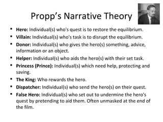 Propp’s Narrative Theory
 Hero: Individual(s) who's quest is to restore the equilibrium.
 Villain: Individual(s) who's task is to disrupt the equilibrium.
 Donor: Individual(s) who gives the hero(s) something, advice,
information or an object.
 Helper: Individual(s) who aids the hero(s) with their set task.
 Princess (Prince): Individual(s) which need help, protecting and
saving.
 The King: Who rewards the hero.
 Dispatcher: Individual(s) who send the hero(s) on their quest.
 False Hero: Individual(s) who set out to undermine the hero's
quest by pretending to aid them. Often unmasked at the end of
the film.
 