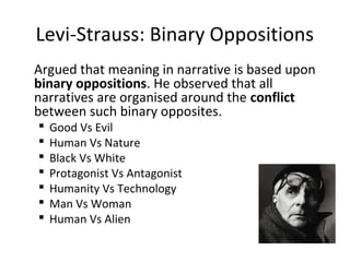 Levi-Strauss: Binary Oppositions
Argued that meaning in narrative is based upon
binary oppositions. He observed that all
narratives are organised around the conflict
between such binary opposites.
 Good Vs Evil
 Human Vs Nature
 Black Vs White
 Protagonist Vs Antagonist
 Humanity Vs Technology
 Man Vs Woman
 Human Vs Alien
 