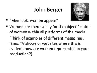 John Berger
 “Men look, women appear”
 Women are there solely for the objectification
of women within all platforms of the media.
(Think of examples of different magazines,
films, TV shows or websites where this is
evident, how are women represented in your
production?)
 