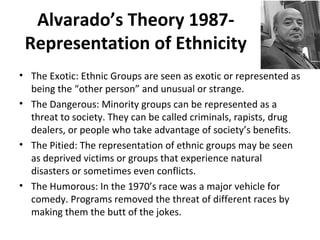 Alvarado’s Theory 1987-
Representation of Ethnicity
• The Exotic: Ethnic Groups are seen as exotic or represented as
being the “other person” and unusual or strange.
• The Dangerous: Minority groups can be represented as a
threat to society. They can be called criminals, rapists, drug
dealers, or people who take advantage of society’s benefits.
• The Pitied: The representation of ethnic groups may be seen
as deprived victims or groups that experience natural
disasters or sometimes even conflicts.
• The Humorous: In the 1970’s race was a major vehicle for
comedy. Programs removed the threat of different races by
making them the butt of the jokes.
 