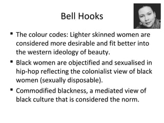 Bell Hooks
 The colour codes: Lighter skinned women are
considered more desirable and fit better into
the western ideology of beauty.
 Black women are objectified and sexualised in
hip-hop reflecting the colonialist view of black
women (sexually disposable).
 Commodified blackness, a mediated view of
black culture that is considered the norm.
 