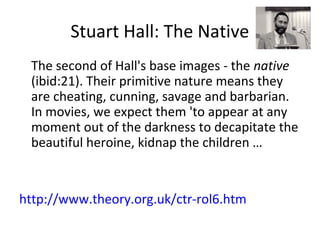 Stuart Hall: The Native
The second of Hall's base images - the native
(ibid:21). Their primitive nature means they
are cheating, cunning, savage and barbarian.
In movies, we expect them 'to appear at any
moment out of the darkness to decapitate the
beautiful heroine, kidnap the children …
http://www.theory.org.uk/ctr-rol6.htm
 