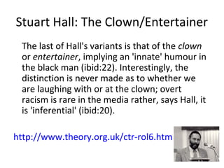Stuart Hall: The Clown/Entertainer
The last of Hall's variants is that of the clown
or entertainer, implying an 'innate' humour in
the black man (ibid:22). Interestingly, the
distinction is never made as to whether we
are laughing with or at the clown; overt
racism is rare in the media rather, says Hall, it
is 'inferential' (ibid:20).
http://www.theory.org.uk/ctr-rol6.htm
 