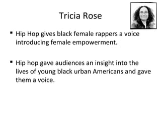 Tricia Rose
 Hip Hop gives black female rappers a voice
introducing female empowerment.
 Hip hop gave audiences an insight into the
lives of young black urban Americans and gave
them a voice.
 