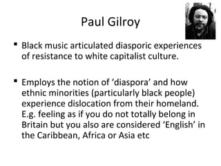Paul Gilroy
 Black music articulated diasporic experiences
of resistance to white capitalist culture.
 Employs the notion of ‘diaspora’ and how
ethnic minorities (particularly black people)
experience dislocation from their homeland.
E.g. feeling as if you do not totally belong in
Britain but you also are considered ‘English’ in
the Caribbean, Africa or Asia etc
 