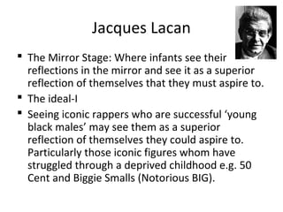 Jacques Lacan
 The Mirror Stage: Where infants see their
reflections in the mirror and see it as a superior
reflection of themselves that they must aspire to.
 The ideal-I
 Seeing iconic rappers who are successful ‘young
black males’ may see them as a superior
reflection of themselves they could aspire to.
Particularly those iconic figures whom have
struggled through a deprived childhood e.g. 50
Cent and Biggie Smalls (Notorious BIG).
 