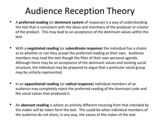 Audience Reception Theory
 A preferred reading (or dominant system of response) is a way of understanding
the text that is consistent with the ideas and intentions of the producer or creator
of the product. This may lead to an acceptance of the dominant values within the
text.
 With a negotiated reading (or subordinate response) the individual has a choice
as to whether or not they accept the preferred reading as their own. Audience
members may read the text though the filter of their own personal agenda.
Although there may be an acceptance of the dominant values and existing social
structure, the individual may be prepared to argue that a particular social group
may be unfairly represented.
 In an oppositional reading (or radical response) individual members of an
audience may completely reject the preferred reading of the dominant code and
the social values that produced it.
 An aberrant reading is where an entirely different meaning from that intended by
the maker will be taken form the text. This could be when individual members of
the audience do not share, in any way, the values of the maker of the text.
 