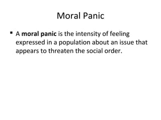 Moral Panic
 A moral panic is the intensity of feeling
expressed in a population about an issue that
appears to threaten the social order.
 