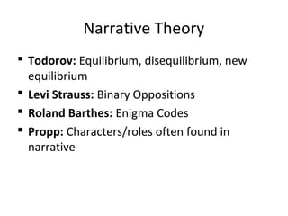 Narrative Theory
 Todorov: Equilibrium, disequilibrium, new
equilibrium
 Levi Strauss: Binary Oppositions
 Roland Barthes: Enigma Codes
 Propp: Characters/roles often found in
narrative
 