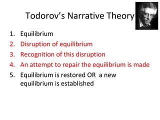 Todorov’s Narrative Theory
1. Equilibrium
2. Disruption of equilibrium
3. Recognition of this disruption
4. An attempt to repair the equilibrium is made
5. Equilibrium is restored OR a new
equilibrium is established
 