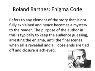 Roland Barthes: Enigma Code
Refers to any element of the story that is not
fully explained and hence becomes a mystery
to the reader. The purpose of the author in
this is typically to keep the audience guessing,
arresting the enigma, until the final scenes
when all is revealed and all loose ends are tied
off and closure is achieved.
 