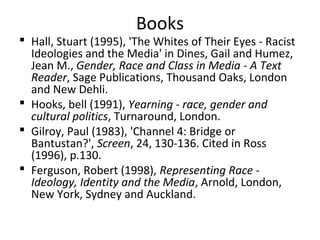Books
 Hall, Stuart (1995), 'The Whites of Their Eyes - Racist
Ideologies and the Media' in Dines, Gail and Humez,
Jean M., Gender, Race and Class in Media - A Text
Reader, Sage Publications, Thousand Oaks, London
and New Dehli.
 Hooks, bell (1991), Yearning - race, gender and
cultural politics, Turnaround, London.
 Gilroy, Paul (1983), 'Channel 4: Bridge or
Bantustan?', Screen, 24, 130-136. Cited in Ross
(1996), p.130.
 Ferguson, Robert (1998), Representing Race -
Ideology, Identity and the Media, Arnold, London,
New York, Sydney and Auckland.
 