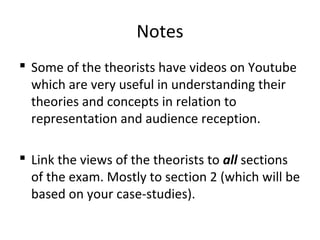 Notes
 Some of the theorists have videos on Youtube
which are very useful in understanding their
theories and concepts in relation to
representation and audience reception.
 Link the views of the theorists to all sections
of the exam. Mostly to section 2 (which will be
based on your case-studies).
 
