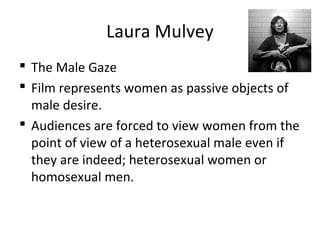 Laura Mulvey
 The Male Gaze
 Film represents women as passive objects of
male desire.
 Audiences are forced to view women from the
point of view of a heterosexual male even if
they are indeed; heterosexual women or
homosexual men.
 