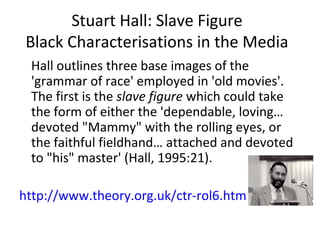Stuart Hall: Slave Figure
Black Characterisations in the Media
Hall outlines three base images of the
'grammar of race' employed in 'old movies'.
The first is the slave figure which could take
the form of either the 'dependable, loving…
devoted "Mammy" with the rolling eyes, or
the faithful fieldhand… attached and devoted
to "his" master' (Hall, 1995:21).
http://www.theory.org.uk/ctr-rol6.htm
 