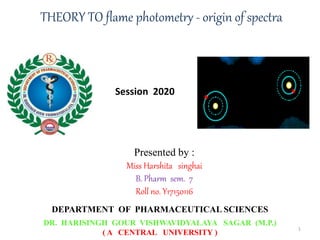 Presented by :
Miss Harshita singhai
B. Pharm sem. 7
Roll no. Y17150116
DEPARTMENT OF PHARMACEUTICAL SCIENCES
DR. HARISINGH GOUR VISHWAVIDYALAYA SAGAR (M.P.)
( A CENTRAL UNIVERSITY )
THEORY TO flame photometry - origin of spectra
Session 2020
1
 