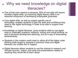 + Why we need knowledge on digital
literacies?
 One of that main reasons is because, 90% of new jobs will require
excellent digital skills, so improving digital literacy skills is an
essential component of developing employable graduates.
 Core digital skills, as well as subject specific use of
technology, enables students to gain the skills and confidence they
need to use digital technology in order to be able to support their
learning.
 Knowledge on digital literacies, gives students skills to use digital
tools to undertake academic research, writing and critical thinking; as
part of personal development planning; and as a way of showcasing
achievements.
 Students in this modern world need to utilize all of the higher order
thinking skills taught to students in previous times and digital
literacies can enable this to happen.
 Digital literacies allows students to use the internet to research and
find text sources, videos, pod casts and presentations related to
anything they would like to learn about.
 