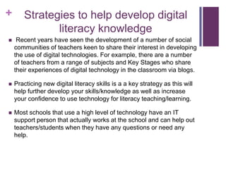 + Strategies to help develop digital
literacy knowledge
 Recent years have seen the development of a number of social
communities of teachers keen to share their interest in developing
the use of digital technologies. For example, there are a number
of teachers from a range of subjects and Key Stages who share
their experiences of digital technology in the classroom via blogs.
 Practicing new digital literacy skills is a a key strategy as this will
help further develop your skills/knowledge as well as increase
your confidence to use technology for literacy teaching/learning.
 Most schools that use a high level of technology have an IT
support person that actually works at the school and can help out
teachers/students when they have any questions or need any
help.
 