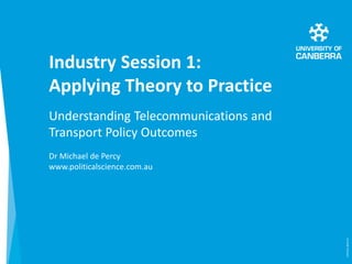 Industry Session 1:
Applying Theory to Practice
Understanding Telecommunications and
Transport Policy Outcomes
Dr Michael ...