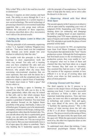 Why is that? Why is the U the road less traveled       with the principle of incompleteness. You invite
    in institutions?                                       others to help plan the menu, not to arrive after
    Because it requires an inner journey and hard          the dessert is in the oven.
    work. The ability to move through the U as a
                                                           2. Observing: Attend with Your Mind
    team or an organization or a system requires a
                                                           Wide Open
    new social technology. The social technology of
    presencing is based on seven essential leadership      The second capacity in the U process is to observe
    capacities that a core group must cultivate.           with an open mind by suspending your voice of
    Without the cultivation of these capacities,           judgment (VOJ). Suspending your VOJ means
    the process described above (ﬁve movements)            shutting down (or embracing and changing)
    won’t deliver the desired results.                     the habit of judging based on past experience.
                                                           Suspending your VOJ means opening up a new
    1. Holding the Space: Listen to What Life              space of inquiry and wonder. Without suspending
    Calls You to Do                                        that VOJ, attempts to get inside the places of most
    “The key principle of all community organizing         potential will be futile.
    is this,” L.A. Agenda’s Anthony Thigpenn once          Here is a case in point: In 1981, an engineering
    told me. “You never hand over the completed            team from Ford Motor Company visited the
    cake. Instead, you invite people into your             Toyota plants that operated on the “lean” Toyota
    kitchen to collectively bake the cake.”                production system. Although the Ford engineers
    The trouble with this principle is that most           had ﬁrst-hand access to the revolutionary new
    meetings in most organizations work the                production system, they were unable to “see”
    other way around. You only call a meeting              or recognize what was in front of them and
    once you have completed the cake and you               claimed that they had been taken on a staged
    want to cut it and serve it. There is a reason,        tour—because they had seen no inventory,
    however, why people often shy away from                they assumed they had not seen a “real” plant.
    convening conversational situations that are           The reaction of the engineers reminds us how
    more upstream, that start with the desire for a        difﬁcult it is to let go of existing ideas and
    cake rather than with the completed cake. Such         beliefs, even when we ﬁnd ourselves in the
    endeavors require a special form of leadership.        place of most potential.
    The leader must create or “hold a space” that
                                                           3. Sensing: Connect with Your Heart
    invites others in.
                                                           The third capacity in the U process is to
    The key to holding a space is listening: to
                                                           connect to the deeper forces of change through
    yourself (to what life calls you to do), to the
                                                           opening your heart. I once asked a successful
    others (particularly others that may be related
                                                           top executive at Nokia to share her most
    to that call), and to that which emerges from
                                                           important leadership practices. Time and time
    the collective that you convene. But it also
                                                           again, her team was able to anticipate changes
    requires a good deal of intention. You must keep
                                                           in technology and context. Time and again,
    your attention focused on the highest future
                                                           they were ahead of the curve. Her answer?
    possibility of the group. And ﬁnally, it takes a lot
                                                           “I facilitate the opening process.” This is the
    of kitchen gear. It requires you to be intentionally
                                                           essence of what moving down the left side
    incomplete, to hand over the recipe, cooking tools,
                                                           of the U is all about—facilitating an opening
    and ingredients rather than the ﬁnished cake. Yes,
                                                           process. The process involves the tuning of three
    you can talk about why this is a particularly good
                                                           instruments: the open mind, the open heart, and
    recipe, you can add some ingredients, and you
                                                           the open will. While the open mind is familiar to
    can help mix the batter, too. You can even go ﬁrst
                                                           most of us, the other two capacities draw us into
    if you want to. But you must intentionally leave a
                                                           less familiar territory.
    lot of open space for others to contribute. That’s
    why building the U leadership capacity starts          To understand more about that territory, I once
                                                           interviewed psychologist Eleanor Rosch of

9         EXECUTIVE SUMMARY: Theory U
 