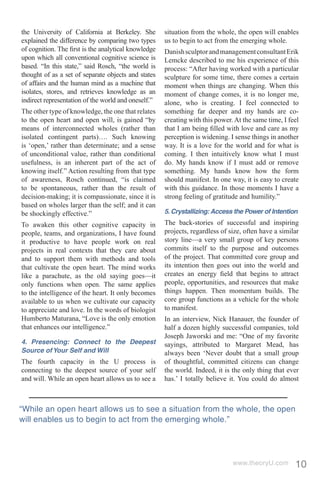 the University of California at Berkeley. She        situation from the whole, the open will enables
explained the difference by comparing two types      us to begin to act from the emerging whole.
of cognition. The ﬁrst is the analytical knowledge   Danish sculptor and management consultant Erik
upon which all conventional cognitive science is     Lemcke described to me his experience of this
based. “In this state,” said Rosch, “the world is    process: “After having worked with a particular
thought of as a set of separate objects and states   sculpture for some time, there comes a certain
of affairs and the human mind as a machine that      moment when things are changing. When this
isolates, stores, and retrieves knowledge as an      moment of change comes, it is no longer me,
indirect representation of the world and oneself.”   alone, who is creating. I feel connected to
The other type of knowledge, the one that relates    something far deeper and my hands are co-
to the open heart and open will, is gained “by       creating with this power. At the same time, I feel
means of interconnected wholes (rather than          that I am being ﬁlled with love and care as my
isolated contingent parts)…. Such knowing            perception is widening. I sense things in another
is ‘open,’ rather than determinate; and a sense      way. It is a love for the world and for what is
of unconditional value, rather than conditional      coming. I then intuitively know what I must
usefulness, is an inherent part of the act of        do. My hands know if I must add or remove
knowing itself.” Action resulting from that type     something. My hands know how the form
of awareness, Rosch continued, “is claimed           should manifest. In one way, it is easy to create
to be spontaneous, rather than the result of         with this guidance. In those moments I have a
decision-making; it is compassionate, since it is    strong feeling of gratitude and humility.”
based on wholes larger than the self; and it can
be shockingly effective.”                            5. Crystallizing: Access the Power of Intention
To awaken this other cognitive capacity in           The back-stories of successful and inspiring
people, teams, and organizations, I have found       projects, regardless of size, often have a similar
it productive to have people work on real            story line—a very small group of key persons
projects in real contexts that they care about       commits itself to the purpose and outcomes
and to support them with methods and tools           of the project. That committed core group and
that cultivate the open heart. The mind works        its intention then goes out into the world and
like a parachute, as the old saying goes—it          creates an energy ﬁeld that begins to attract
only functions when open. The same applies           people, opportunities, and resources that make
to the intelligence of the heart. It only becomes    things happen. Then momentum builds. The
available to us when we cultivate our capacity       core group functions as a vehicle for the whole
to appreciate and love. In the words of biologist    to manifest.
Humberto Maturana, “Love is the only emotion         In an interview, Nick Hanauer, the founder of
that enhances our intelligence.”                     half a dozen highly successful companies, told
                                                     Joseph Jaworski and me: “One of my favorite
4. Presencing: Connect to the Deepest                sayings, attributed to Margaret Mead, has
Source of Your Self and Will                         always been ‘Never doubt that a small group
The fourth capacity in the U process is              of thoughtful, committed citizens can change
connecting to the deepest source of your self        the world. Indeed, it is the only thing that ever
and will. While an open heart allows us to see a     has.’ I totally believe it. You could do almost



“While an open heart allows us to see a situation from the whole, the open
will enables us to begin to act from the emerging whole.”




                                                                              www.theoryU.com        10
 
